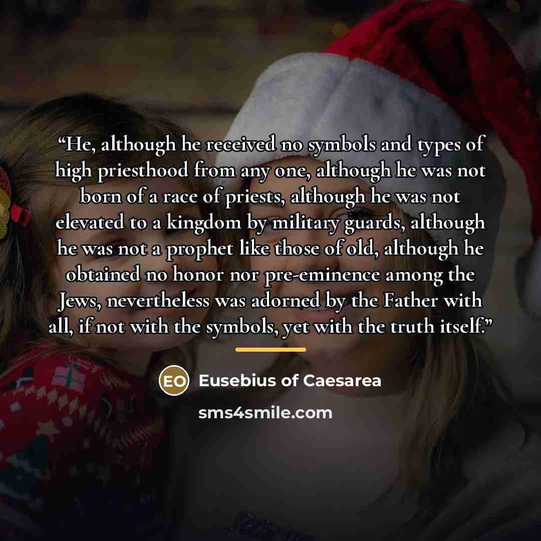 “He, although he received no symbols and types of high priesthood from any one, although he was not born of a race of priests, although he was not elevated to a kingdom by military guards, although he was not a prophet like those of old, although he obtained no honor nor pre-eminence among the…” quote by Eusebius of Caesarea
