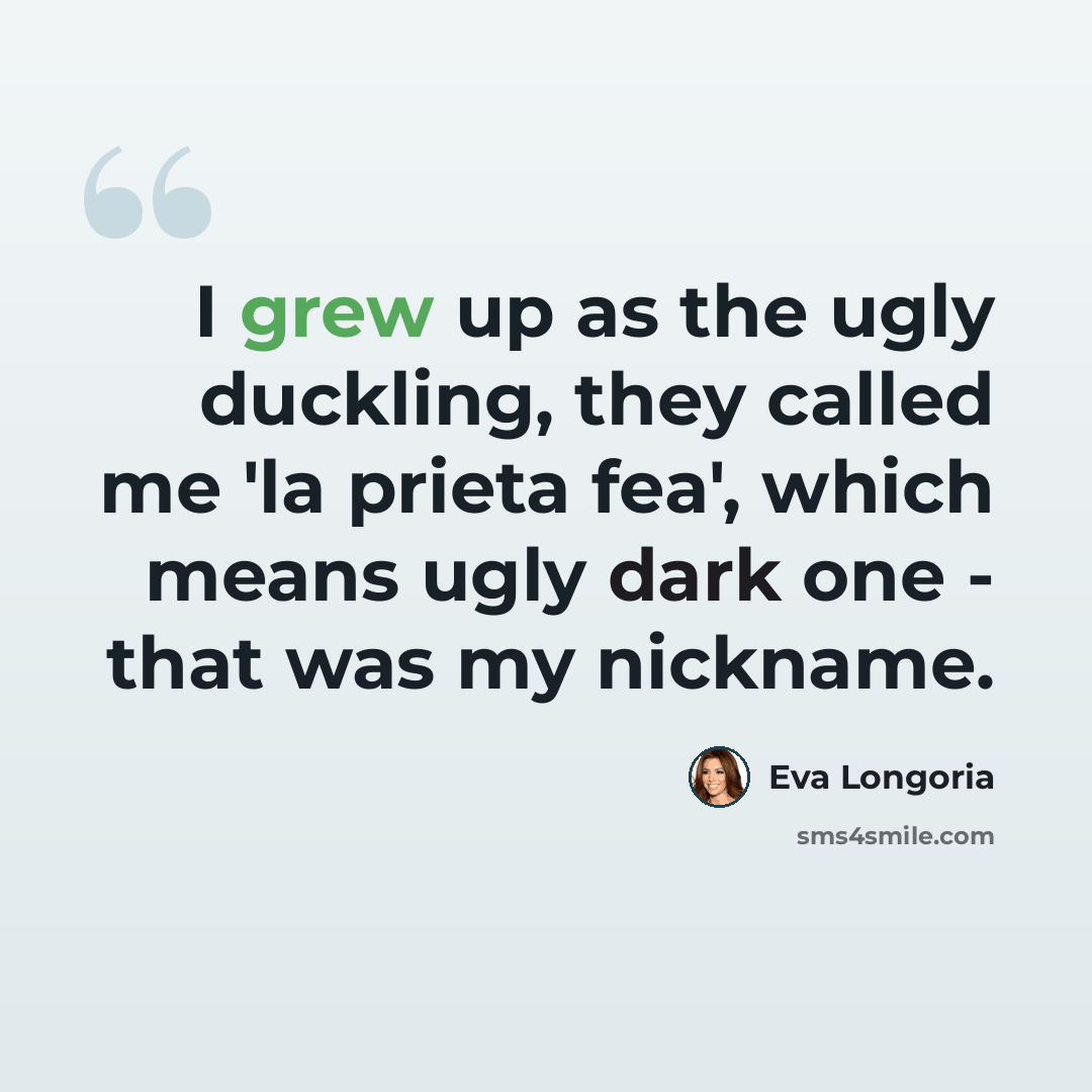 “I grew up as the ugly duckling, they called me 'la prieta fea', which means ugly dark one - that was my nickname.” quote by Eva Longoria