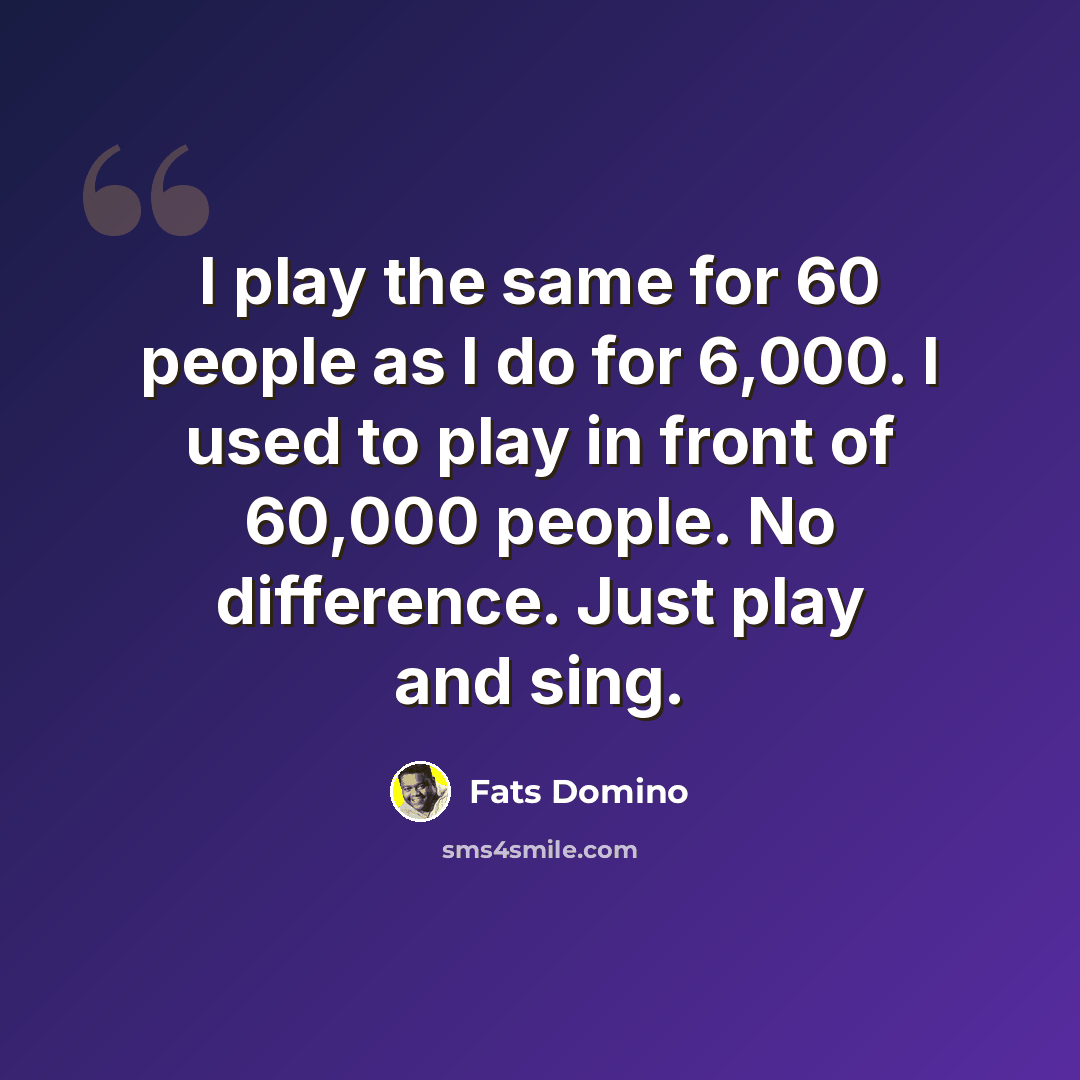 “I play the same for 60 people as I do for 6,000. I used to play in front of 60,000 people. No difference. Just play and sing.” quote by Fats Domino