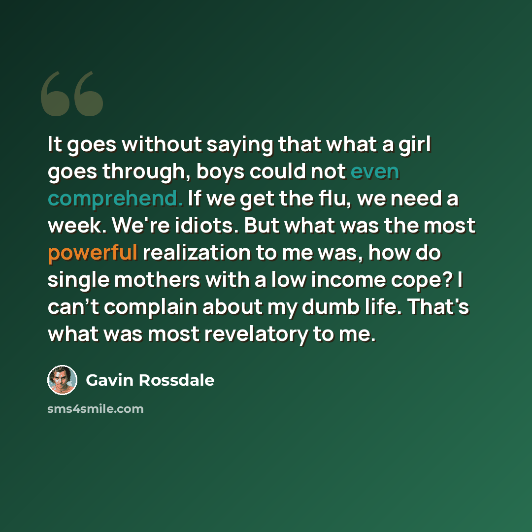 “It goes without saying that what a girl goes through, boys could not even comprehend. If we get the flu, we need a week. We're idiots. But what was the most powerful realization to me was, how do single mothers with a low income cope? I can't complain about my dumb life. That's what was most…” quote by Gavin Rossdale