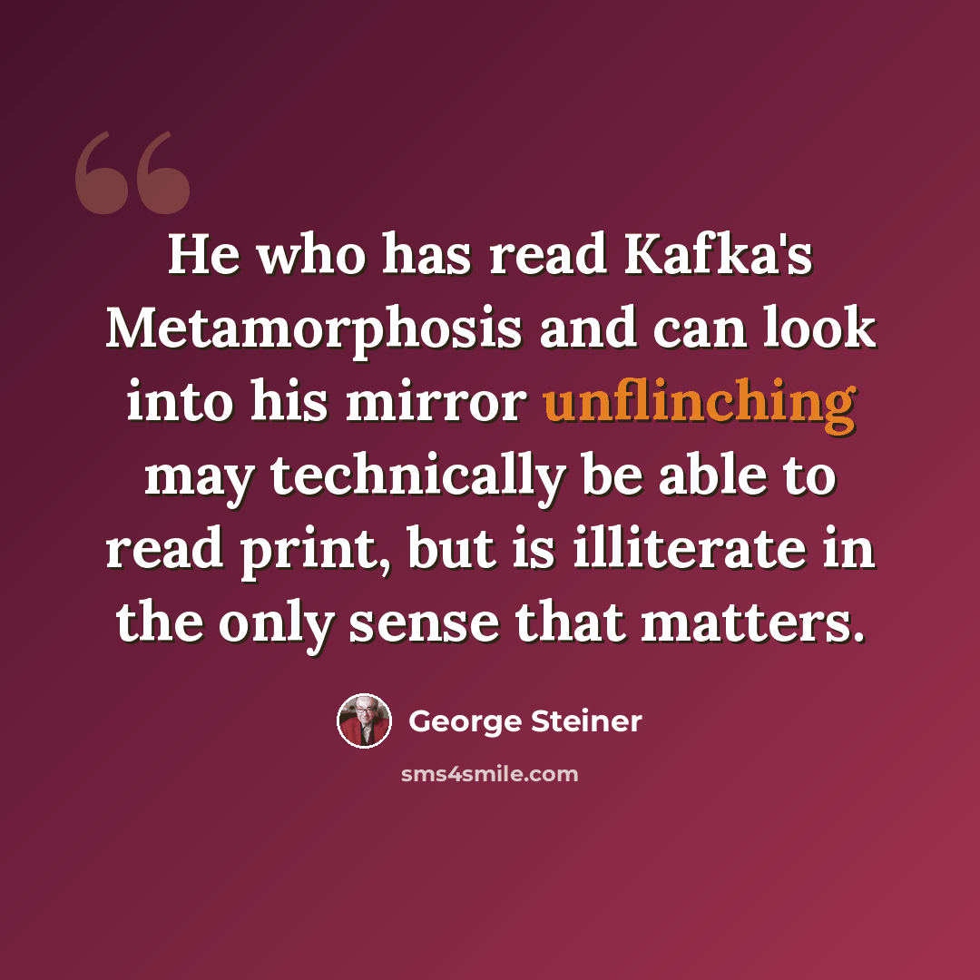 “He who has read Kafka's Metamorphosis and can look into his mirror unflinching may technically be able to read print, but is illiterate in the only sense that matters.” quote by George Steiner