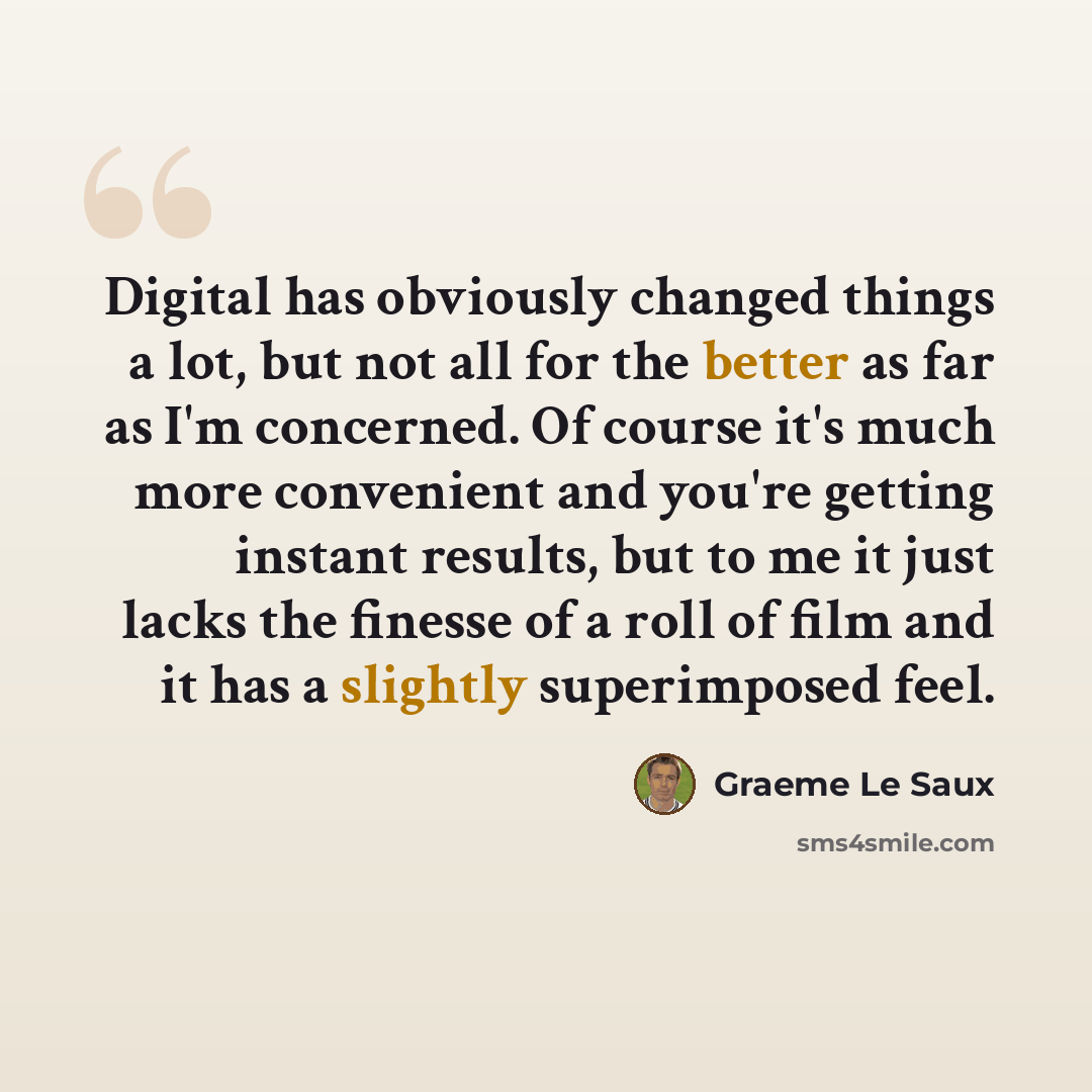 “Digital has obviously changed things a lot, but not all for the better as far as I'm concerned. Of course it's much more convenient and you're getting instant results, but to me it just lacks the finesse of a roll of film and it has a slightly superimposed feel.” quote by Graeme Le Saux