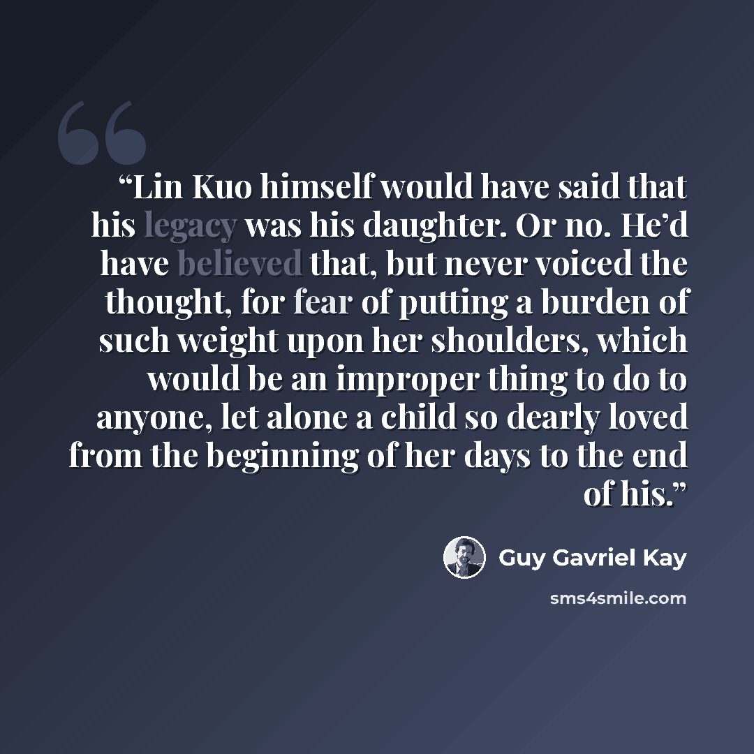 “Lin Kuo himself would have said that his legacy was his daughter. Or no. He’d have believed that, but never voiced the thought, for fear of putting a burden of such weight upon her shoulders, which would be an improper thing to do to anyone, let alone a child so dearly loved from the beginning of…” quote by Guy Gavriel Kay