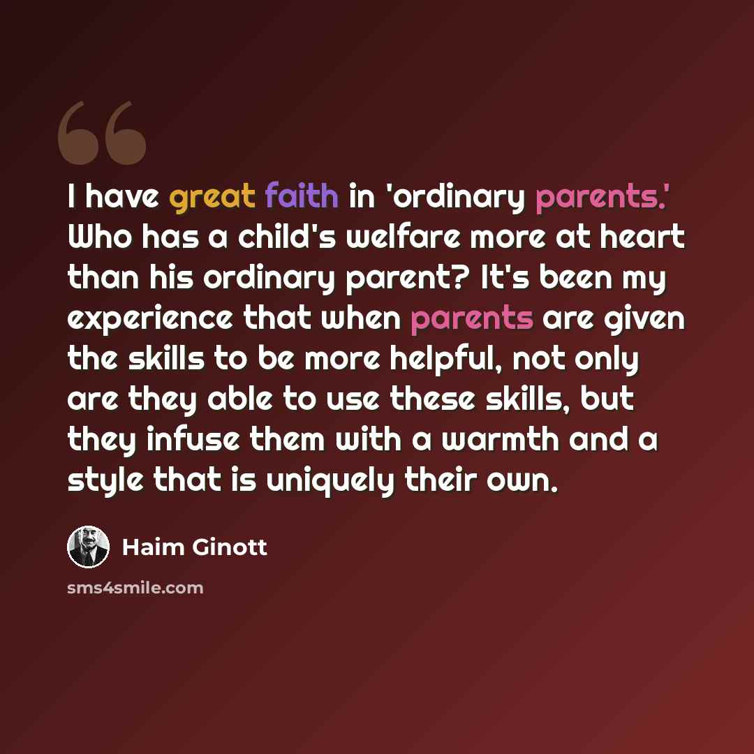 “I have great faith in 'ordinary parents.' Who has a child's welfare more at heart than his ordinary parent? It's been my experience that when parents are given the skills to be more helpful, not only are they able to use these skills, but they infuse them with a warmth and a style that is uniquely…” quote by Haim Ginott