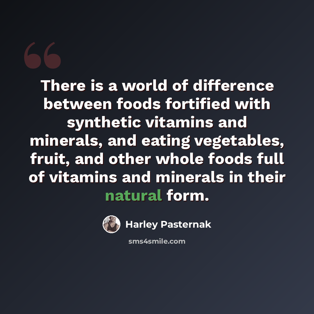 “There is a world of difference between foods fortified with synthetic vitamins and minerals, and eating vegetables, fruit, and other whole foods full of vitamins and minerals in their natural form.” quote by Harley Pasternak