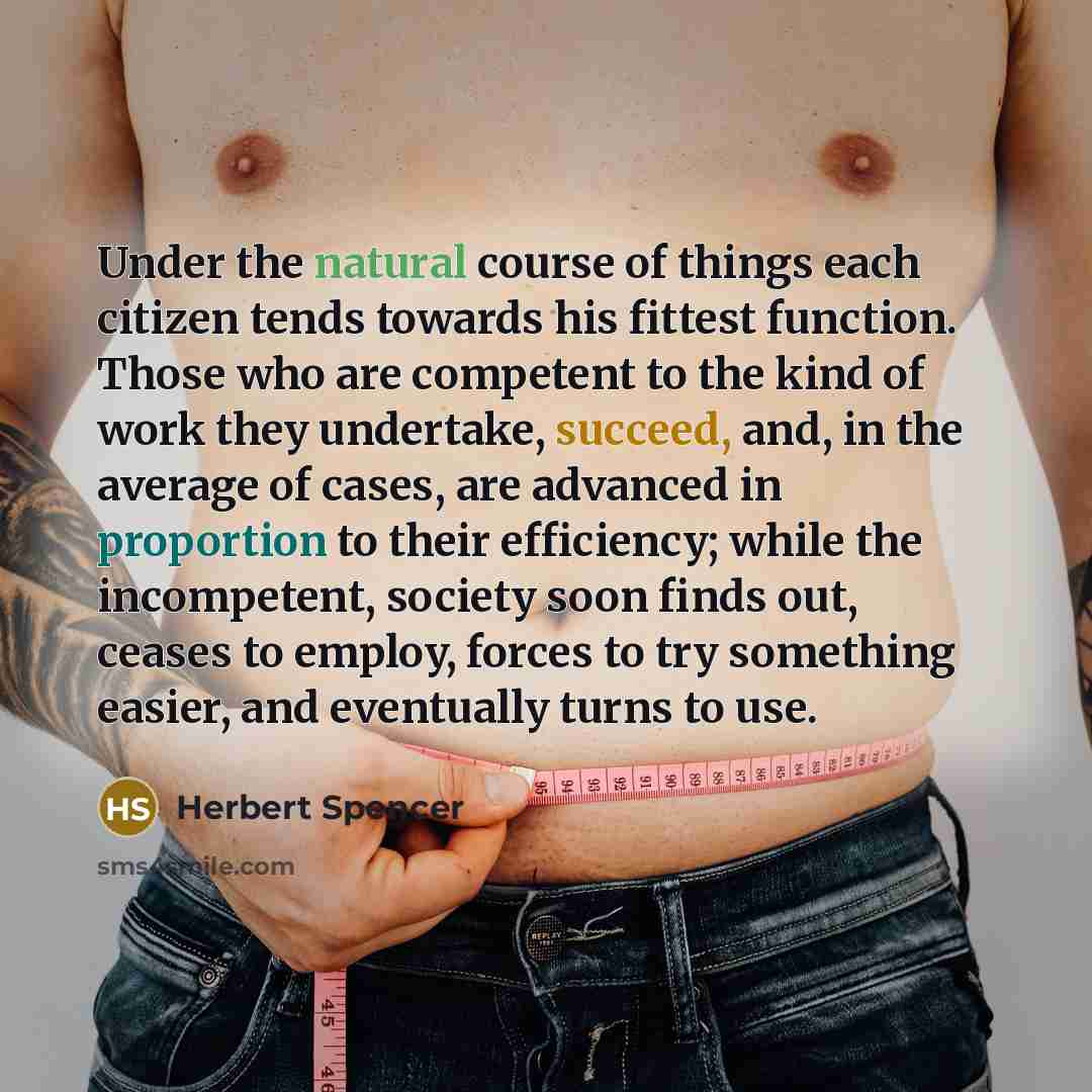 “Under the natural course of things each citizen tends towards his fittest function. Those who are competent to the kind of work they undertake, succeed, and, in the average of cases, are advanced in proportion to their efficiency; while the incompetent, society soon finds out, ceases to employ…” quote by Herbert Spencer