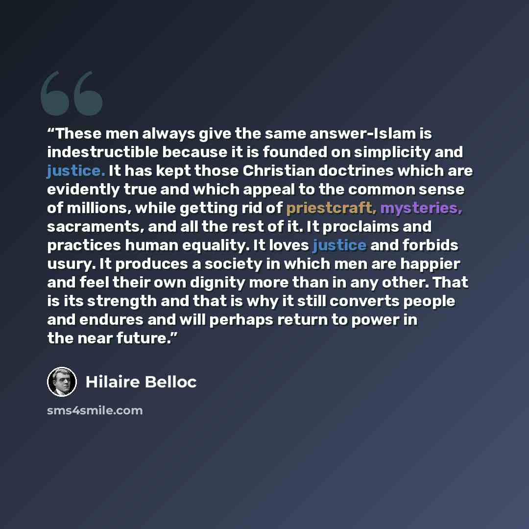 “These men always give the same answer-Islam is indestructible because it is founded on simplicity and justice. It has kept those Christian doctrines which are evidently true and which appeal to the common sense of millions, while getting rid of priestcraft, mysteries, sacraments, and all the rest…” quote by Hilaire Belloc
