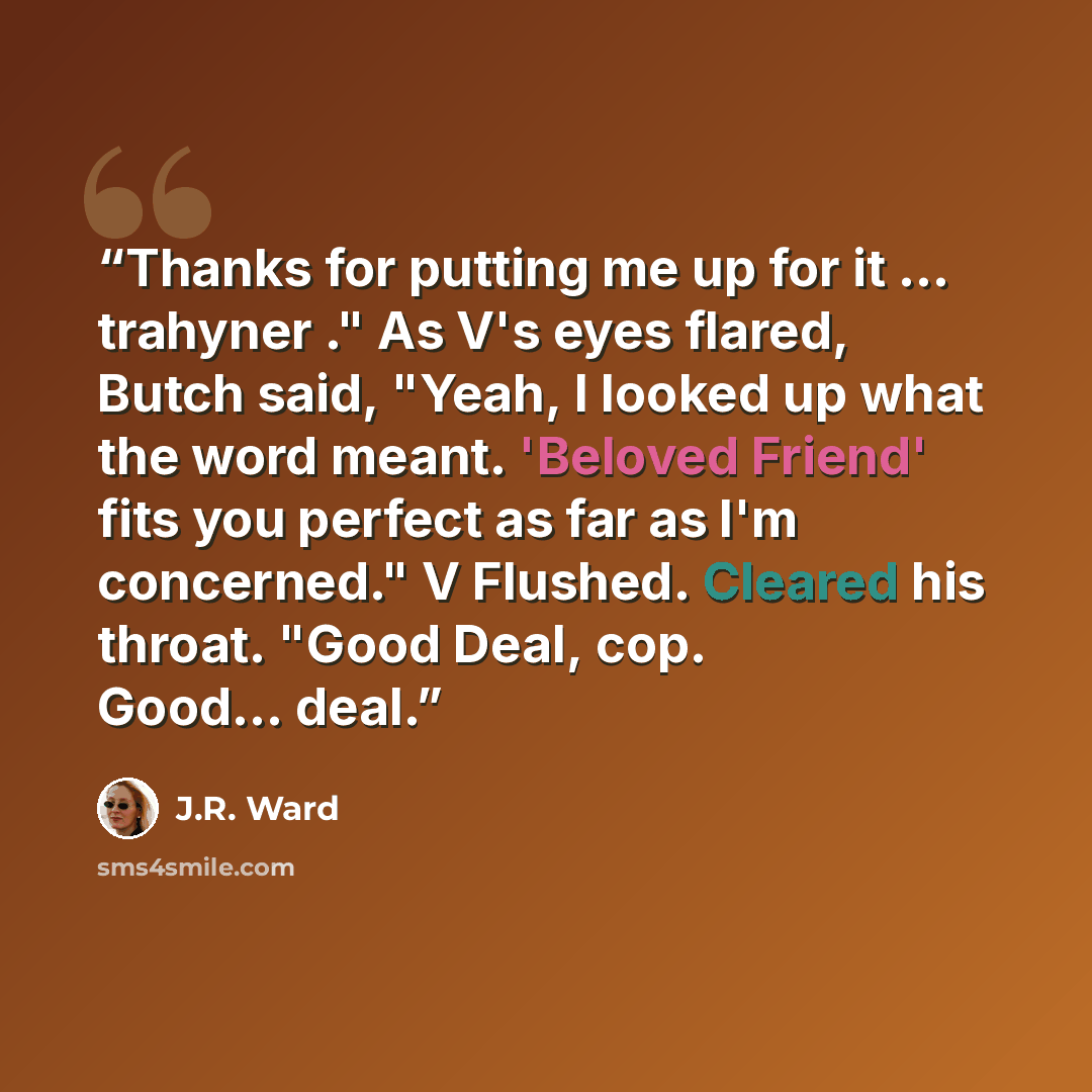 “Thanks for putting me up for it ... trahyner ." As V's eyes flared, Butch said, "Yeah, I looked up what the word meant. 'Beloved Friend' fits you perfect as far as I'm concerned." V Flushed. Cleared his throat. "Good Deal, cop. Good... deal.” quote by J.R. Ward