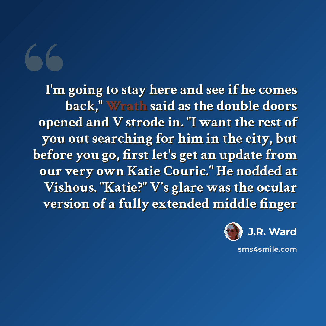 “I'm going to stay here and see if he comes back," Wrath said as the double doors opened and V strode in. "I want the rest of you out searching for him in the city, but before you go, first let's get an update from our very own Katie Couric." He nodded at Vishous. "Katie?" V's glare was the ocular…” quote by J.R. Ward