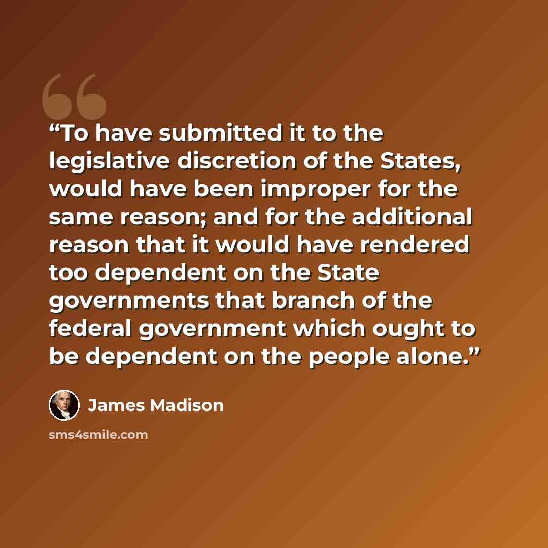 “To have submitted it to the legislative discretion of the States, would have been improper for the same reason; and for the additional reason that it would have rendered too dependent on the State governments that branch of the federal government which ought to be dependent on the people alone.” quote by James Madison