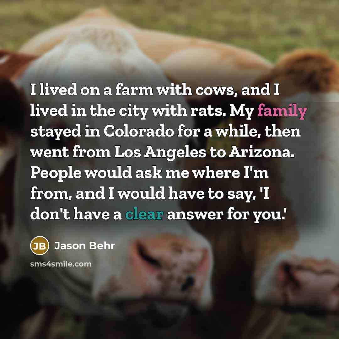 “I lived on a farm with cows, and I lived in the city with rats. My family stayed in Colorado for a while, then went from Los Angeles to Arizona. People would ask me where I'm from, and I would have to say, 'I don't have a clear answer for you.'” quote by Jason Behr