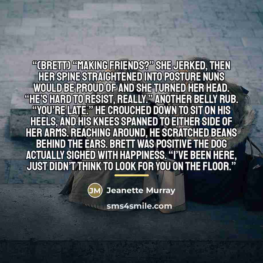 “(Brett) “Making friends?” She jerked, then her spine straightened into posture nuns would be proud of and she turned her head. “He’s hard to resist, really.” Another belly rub. “You’re late.” He crouched down to sit on his heels, and his knees spanned to either side of her arms. Reaching around…” quote by Jeanette Murray