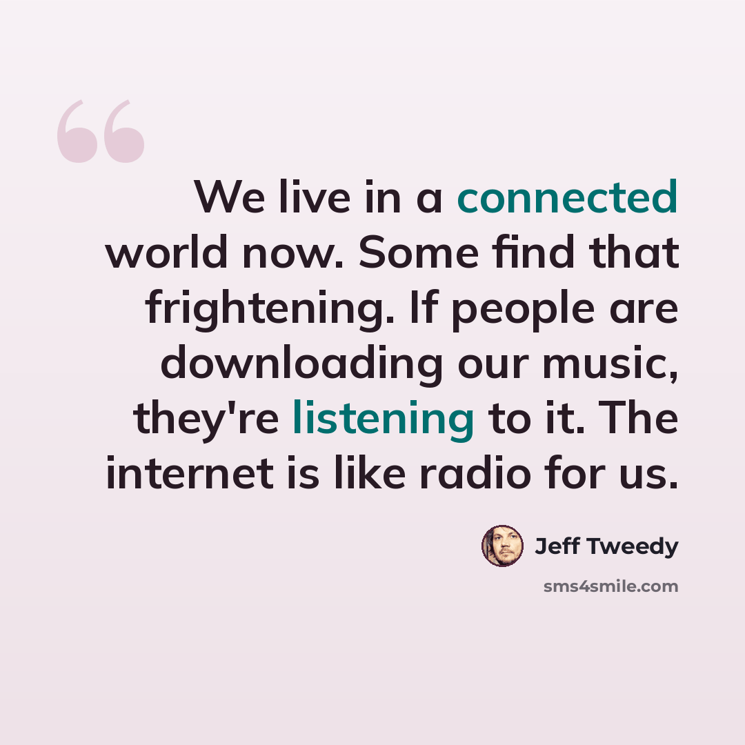 “We live in a connected world now. Some find that frightening. If people are downloading our music, they're listening to it. The internet is like radio for us.” quote by Jeff Tweedy