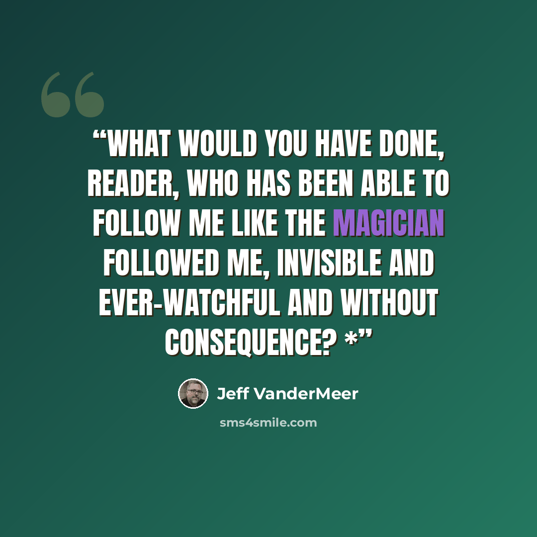 “What would you have done, reader, who has been able to follow me like the Magician followed me, invisible and ever-watchful and without consequence? *” quote by Jeff VanderMeer