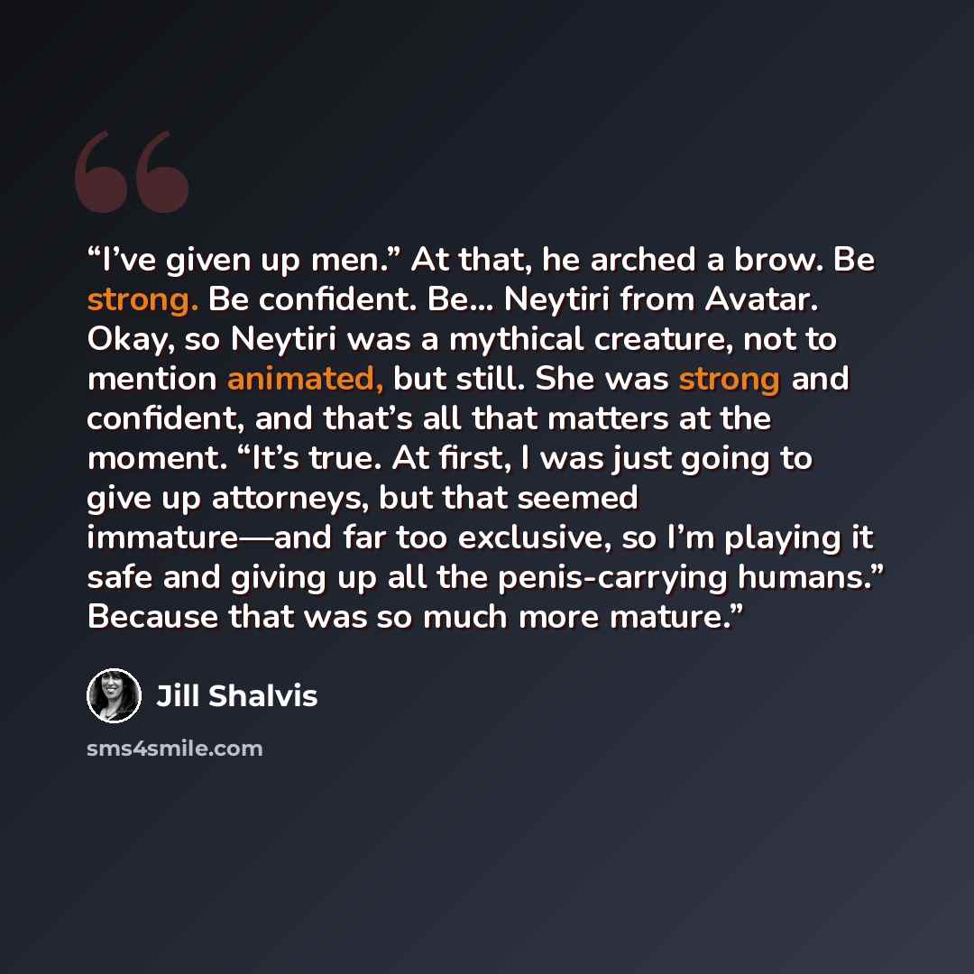 “I’ve given up men.” At that, he arched a brow. Be strong. Be confident. Be… Neytiri from Avatar. Okay, so Neytiri was a mythical creature, not to mention animated, but still. She was strong and confident, and that’s all that matters at the moment. “It’s true. At first, I was just going to give up…” quote by Jill Shalvis