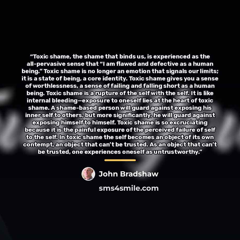 “Toxic shame, the shame that binds us, is experienced as the all-pervasive sense that “I am flawed and defective as a human being.” Toxic shame is no longer an emotion that signals our limits; it is a state of being, a core identity. Toxic shame gives you a sense of worthlessness, a sense of…” quote by John Bradshaw