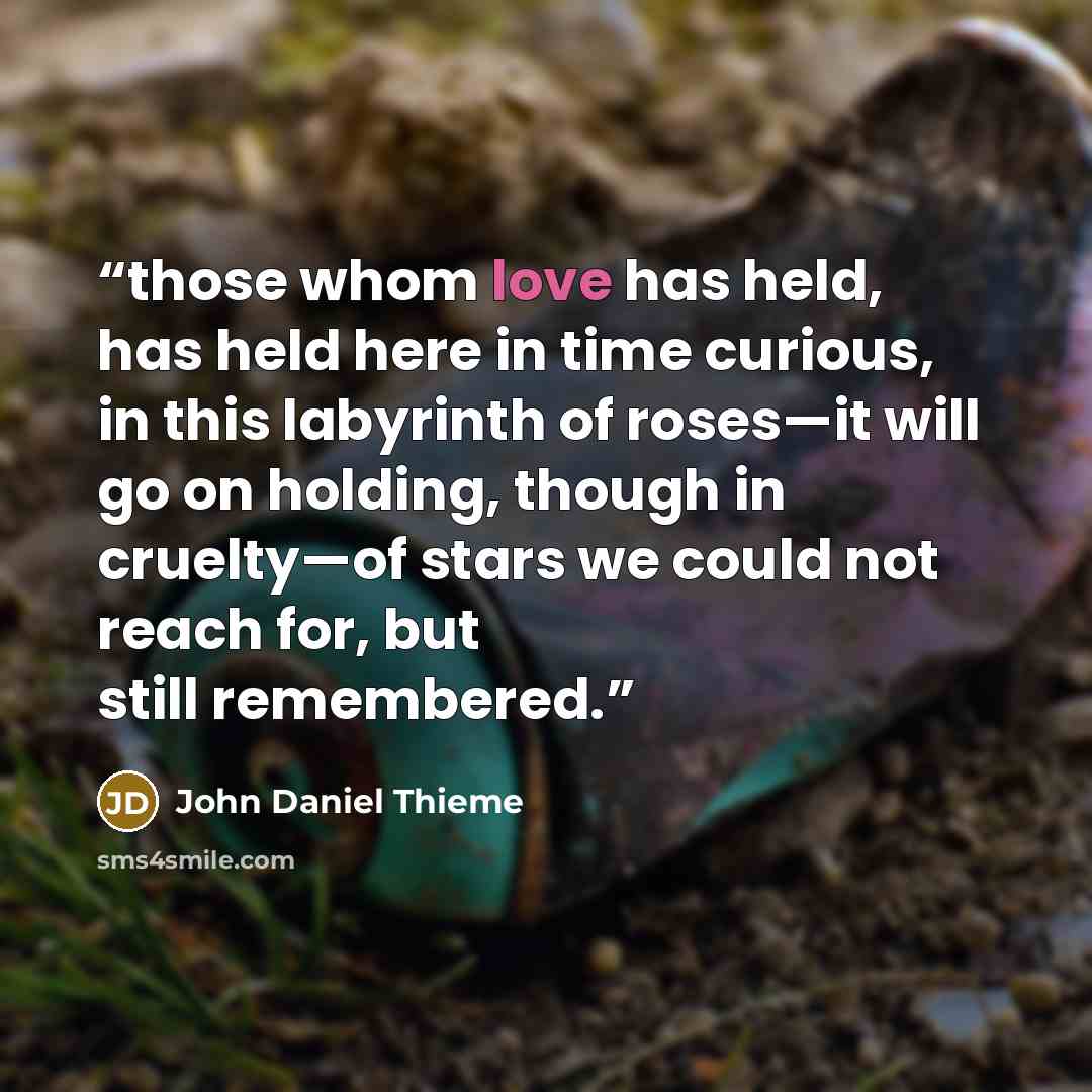 “those whom love has held, has held here in time curious, in this labyrinth of roses—it will go on holding, though in cruelty—of stars we could not reach for, but still remembered.” quote by John Daniel Thieme