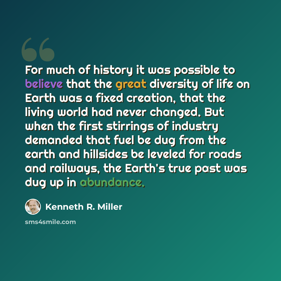 “For much of history it was possible to believe that the great diversity of life on Earth was a fixed creation, that the living world had never changed. But when the first stirrings of industry demanded that fuel be dug from the earth and hillsides be leveled for roads and railways, the Earth's…” quote by Kenneth R. Miller