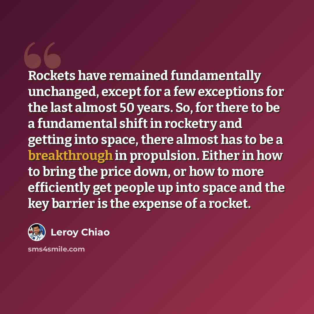 “Rockets have remained fundamentally unchanged, except for a few exceptions for the last almost 50 years. So, for there to be a fundamental shift in rocketry and getting into space, there almost has to be a breakthrough in propulsion. Either in how to bring the price down, or how to more…” quote by Leroy Chiao