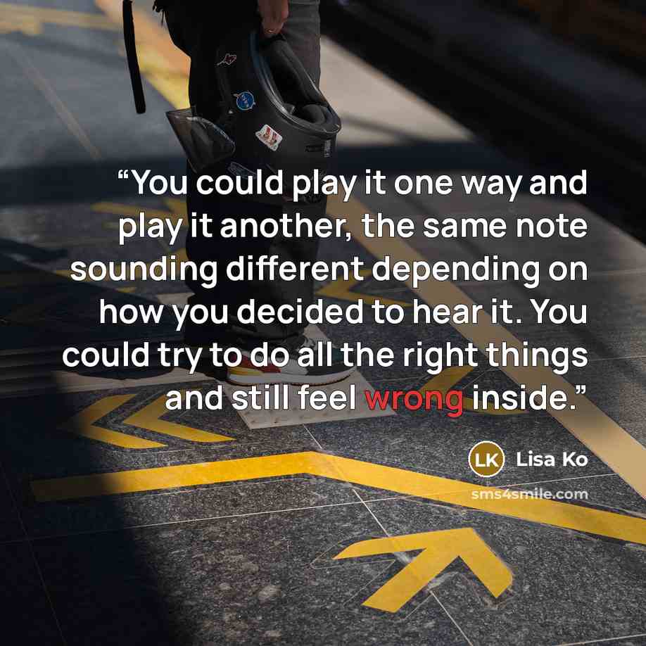 “You could play it one way and play it another, the same note sounding different depending on how you decided to hear it. You could try to do all the right things and still feel wrong inside.” quote by Lisa Ko