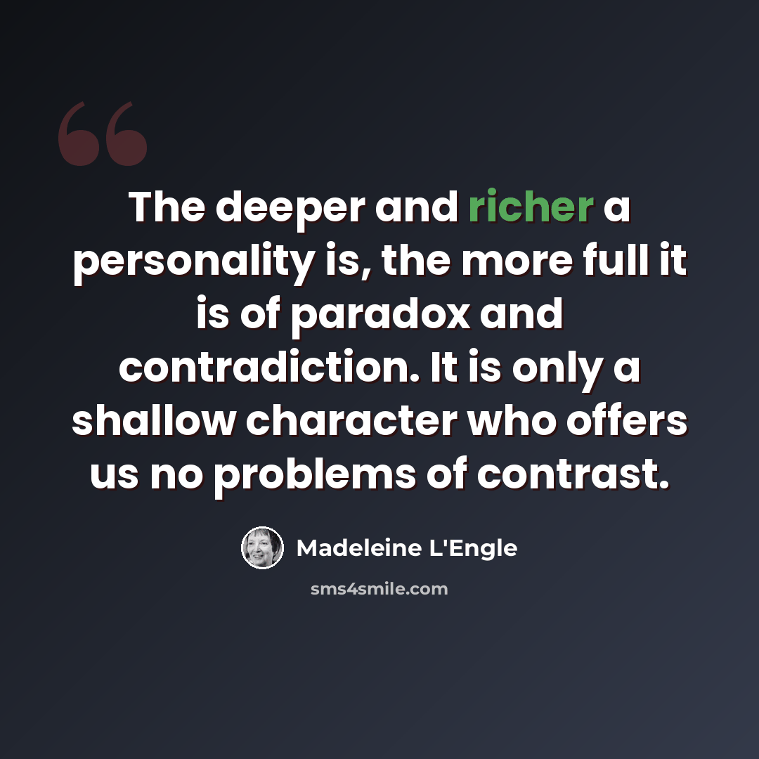 “The deeper and richer a personality is, the more full it is of paradox and contradiction. It is only a shallow character who offers us no problems of contrast.” quote by Madeleine L'Engle