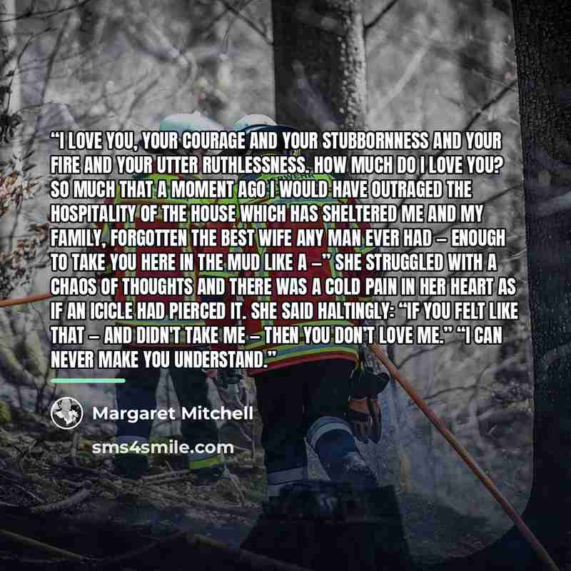 “I love you, your courage and your stubbornness and your fire and your utter ruthlessness. How much do I love you? So much that a moment ago I would have outraged the hospitality of the house which has sheltered me and my family, forgotten the best wife any man ever had — enough to take you here in…” quote by Margaret Mitchell