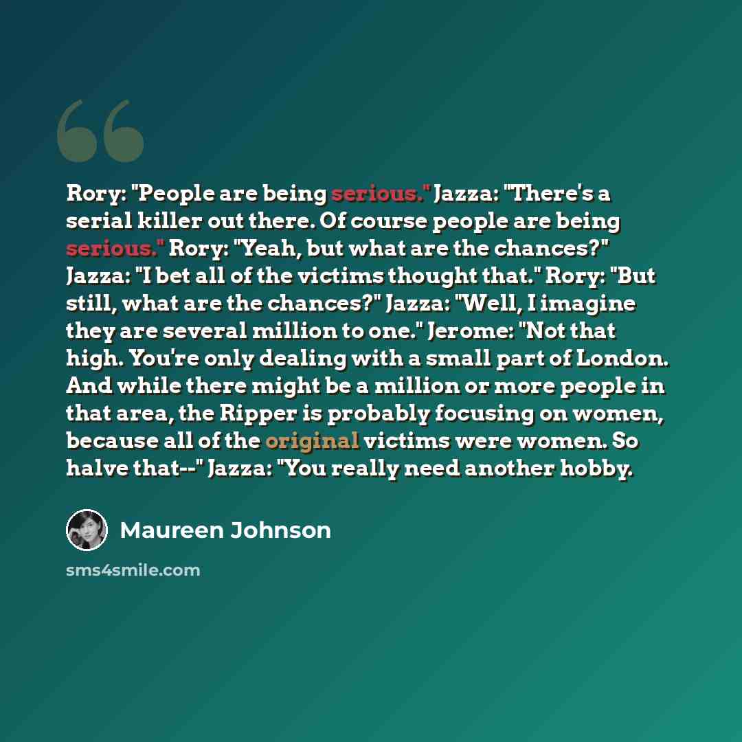 “Rory: "People are being serious." Jazza: "There's a serial killer out there. Of course people are being serious." Rory: "Yeah, but what are the chances?" Jazza: "I bet all of the victims thought that." Rory: "But still, what are the chances?" Jazza: "Well, I imagine they are several million to…” quote by Maureen Johnson