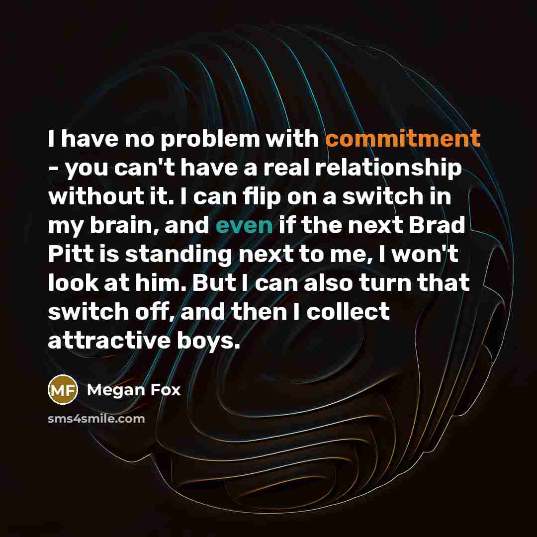 “I have no problem with commitment - you can't have a real relationship without it. I can flip on a switch in my brain, and even if the next Brad Pitt is standing next to me, I won't look at him. But I can also turn that switch off, and then I collect attractive boys.” quote by Megan Fox