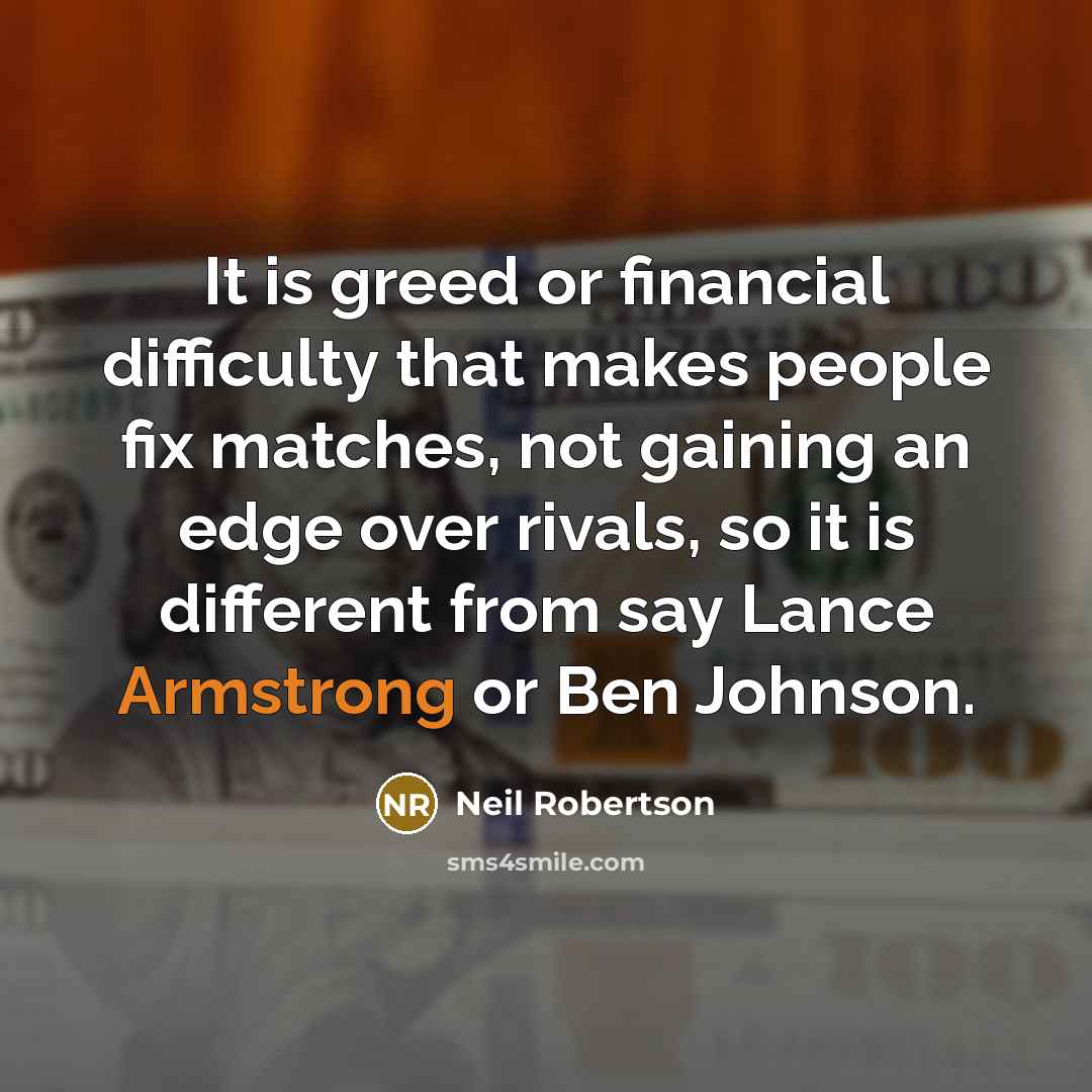 “It is greed or financial difficulty that makes people fix matches, not gaining an edge over rivals, so it is different from say Lance Armstrong or Ben Johnson.” quote by Neil Robertson