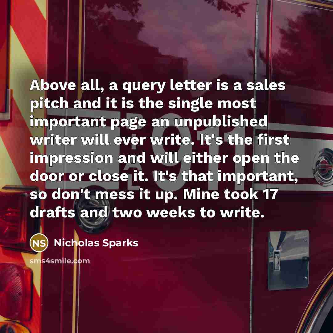 “Above all, a query letter is a sales pitch and it is the single most important page an unpublished writer will ever write. It's the first impression and will either open the door or close it. It's that important, so don't mess it up. Mine took 17 drafts and two weeks to write.” quote by Nicholas Sparks