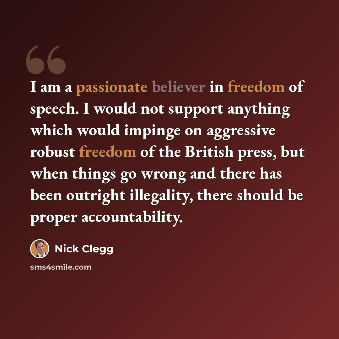 “I am a passionate believer in freedom of speech. I would not support anything which would impinge on aggressive robust freedom of the British press, but when things go wrong and there has been outright illegality, there should be proper accountability.” quote by Nick Clegg