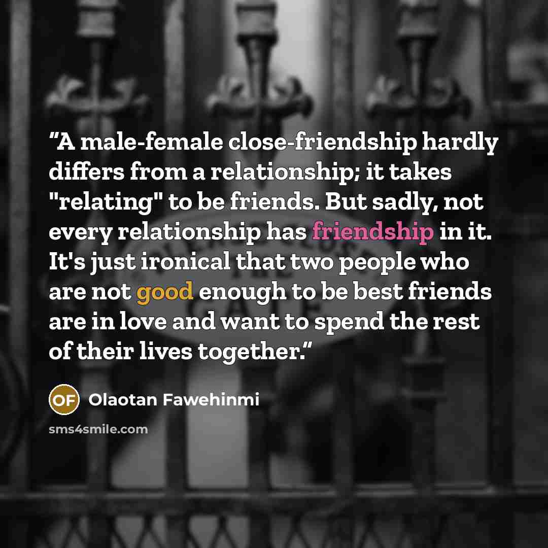 “A male-female close-friendship hardly differs from a relationship; it takes "relating" to be friends. But sadly, not every relationship has friendship in it. It's just ironical that two people who are not good enough to be best friends are in love and want to spend the rest of their lives together.” quote by Olaotan Fawehinmi