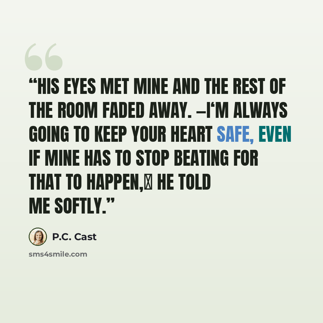 “His eyes met mine and the rest of the room faded away. ―I‘m always going to keep your heart safe, even if mine has to stop beating for that to happen,‖ he told me softly.” quote by P.C. Cast