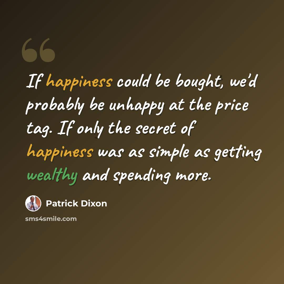 “If happiness could be bought, we'd probably be unhappy at the price tag. If only the secret of happiness was as simple as getting wealthy and spending more.” quote by Patrick Dixon