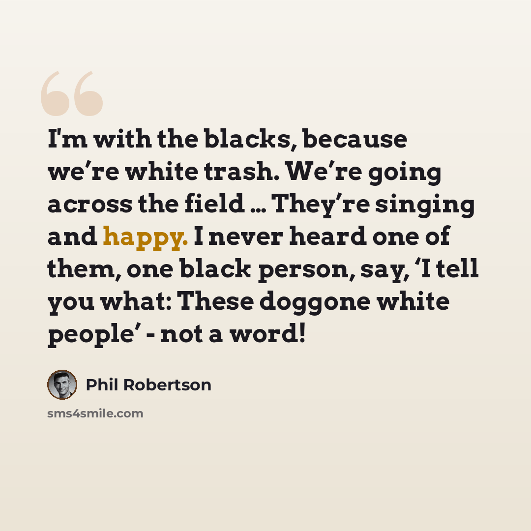 “I'm with the blacks, because we’re white trash. We’re going across the field … They’re singing and happy. I never heard one of them, one black person, say, ‘I tell you what: These doggone white people’ - not a word!” quote by Phil Robertson