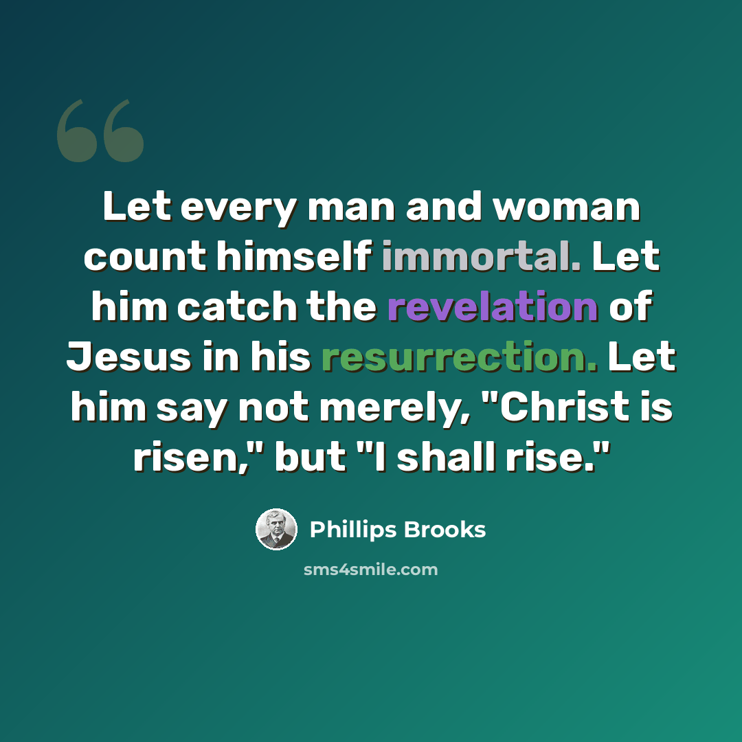 “Let every man and woman count himself immortal. Let him catch the revelation of Jesus in his resurrection. Let him say not merely, "Christ is risen," but "I shall rise."” quote by Phillips Brooks