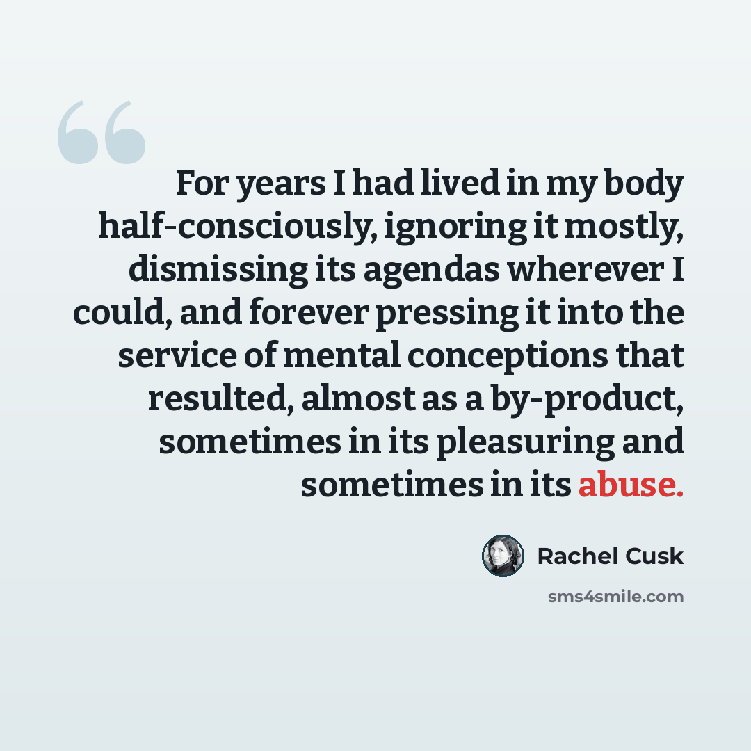 “For years I had lived in my body half-consciously, ignoring it mostly, dismissing its agendas wherever I could, and forever pressing it into the service of mental conceptions that resulted, almost as a by-product, sometimes in its pleasuring and sometimes in its abuse.” quote by Rachel Cusk