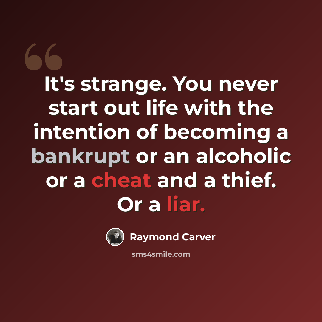 “It's strange. You never start out life with the intention of becoming a bankrupt or an alcoholic or a cheat and a thief. Or a liar.” quote by Raymond Carver