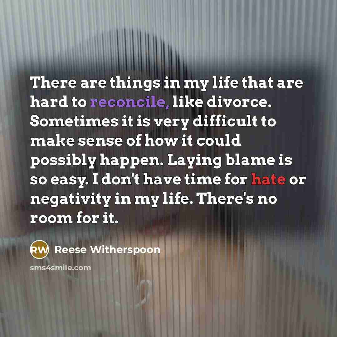 “There are things in my life that are hard to reconcile, like divorce. Sometimes it is very difficult to make sense of how it could possibly happen. Laying blame is so easy. I don't have time for hate or negativity in my life. There's no room for it.” quote by Reese Witherspoon