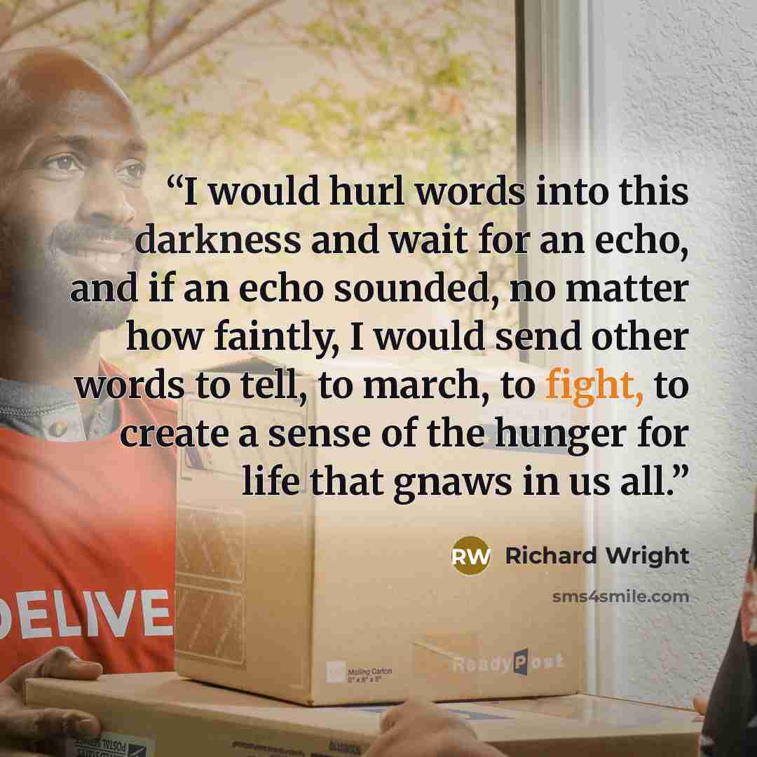 “I would hurl words into this darkness and wait for an echo, and if an echo sounded, no matter how faintly, I would send other words to tell, to march, to fight, to create a sense of the hunger for life that gnaws in us all.” quote by Richard Wright