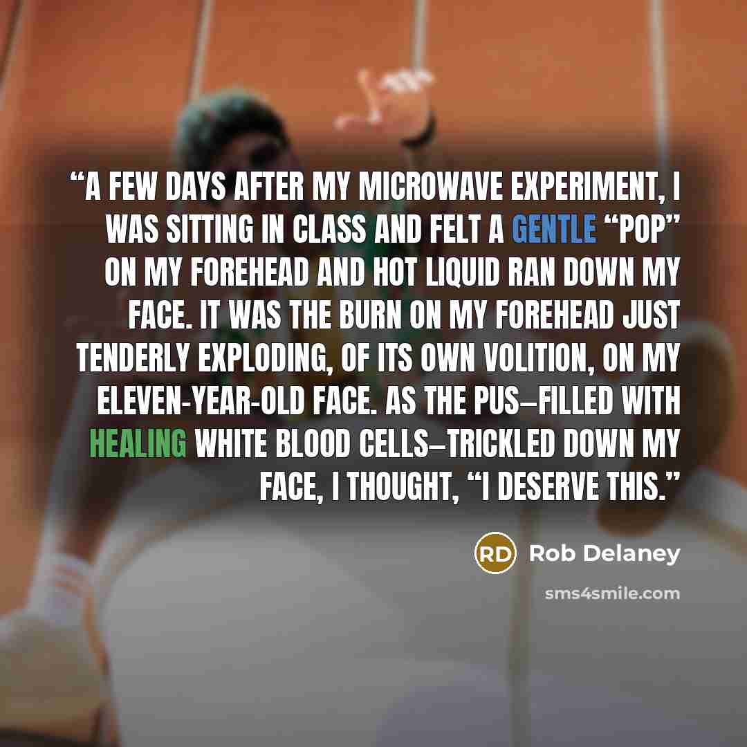 “A few days after my microwave experiment, I was sitting in class and felt a gentle “pop” on my forehead and hot liquid ran down my face. It was the burn on my forehead just tenderly exploding, of its own volition, on my eleven-year-old face. As the pus—filled with healing white blood…” quote by Rob Delaney