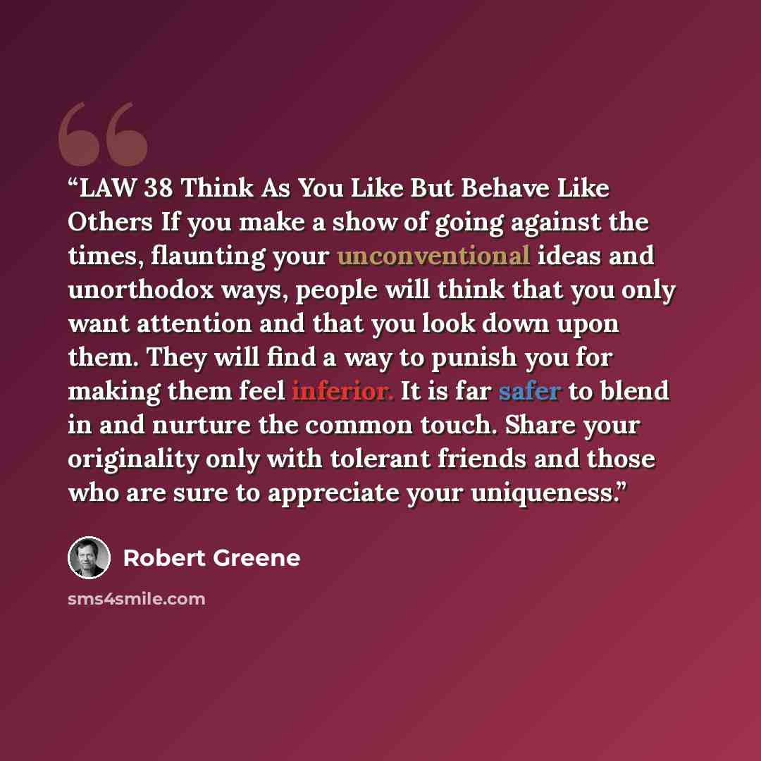“LAW 38 Think As You Like But Behave Like Others If you make a show of going against the times, flaunting your unconventional ideas and unorthodox ways, people will think that you only want attention and that you look down upon them. They will find a way to punish you for making them feel inferior…” quote by Robert Greene
