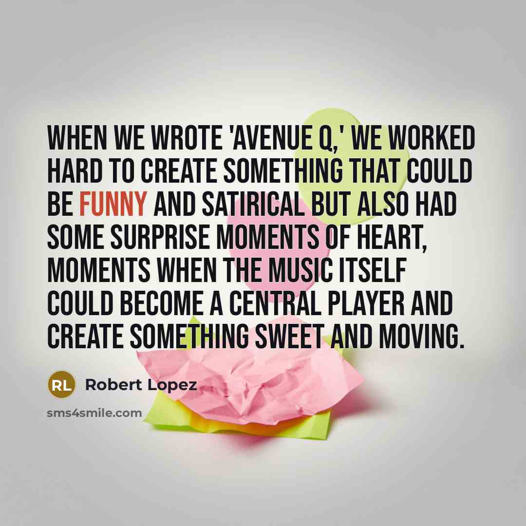 “When we wrote 'Avenue Q,' we worked hard to create something that could be funny and satirical but also had some surprise moments of heart, moments when the music itself could become a central player and create something sweet and moving.” quote by Robert Lopez