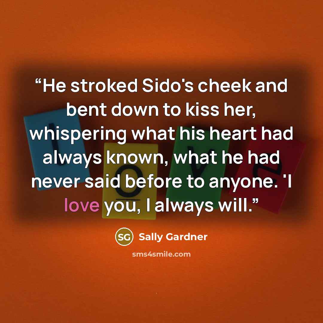 “He stroked Sido's cheek and bent down to kiss her, whispering what his heart had always known, what he had never said before to anyone. 'I love you, I always will.” quote by Sally Gardner