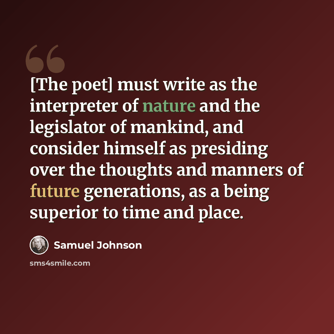 “[The poet] must write as the interpreter of nature and the legislator of mankind, and consider himself as presiding over the thoughts and manners of future generations, as a being superior to time and place.” quote by Samuel Johnson