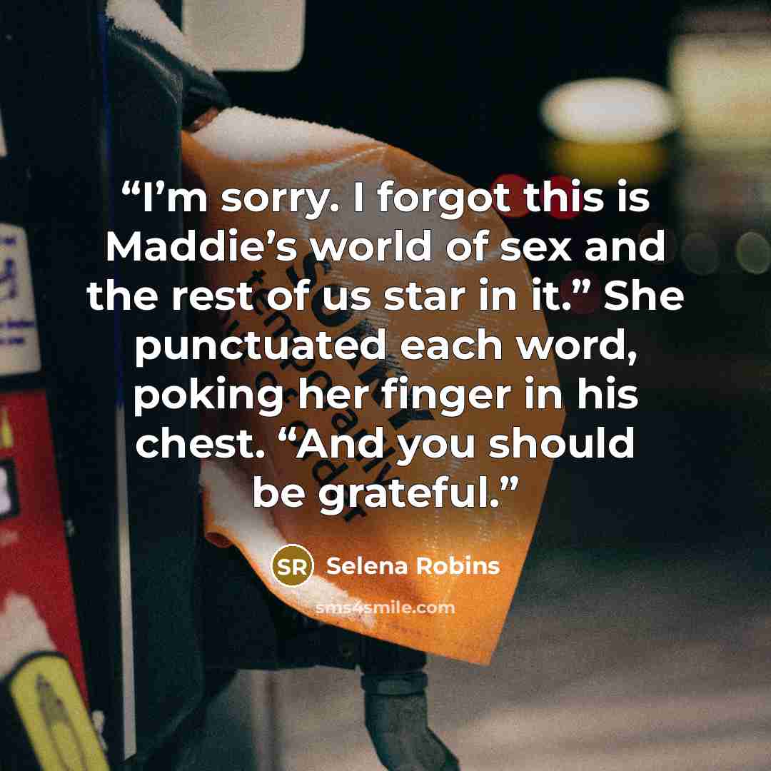 “I’m sorry. I forgot this is Maddie’s world of sex and the rest of us star in it.” She punctuated each word, poking her finger in his chest. “And you should be grateful.” quote by Selena Robins