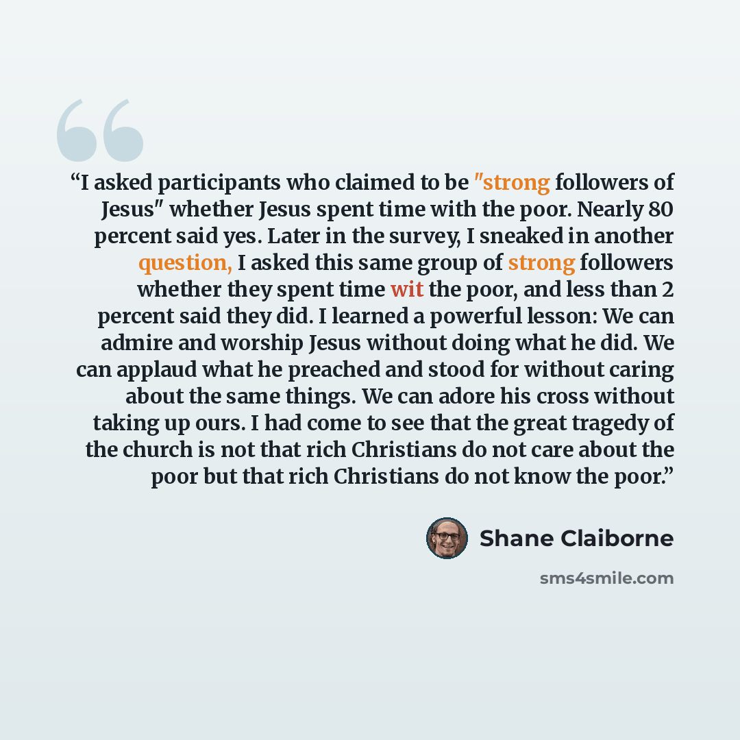 “I asked participants who claimed to be "strong followers of Jesus" whether Jesus spent time with the poor. Nearly 80 percent said yes. Later in the survey, I sneaked in another question, I asked this same group of strong followers whether they spent time wit the poor, and less than 2 percent said…” quote by Shane Claiborne