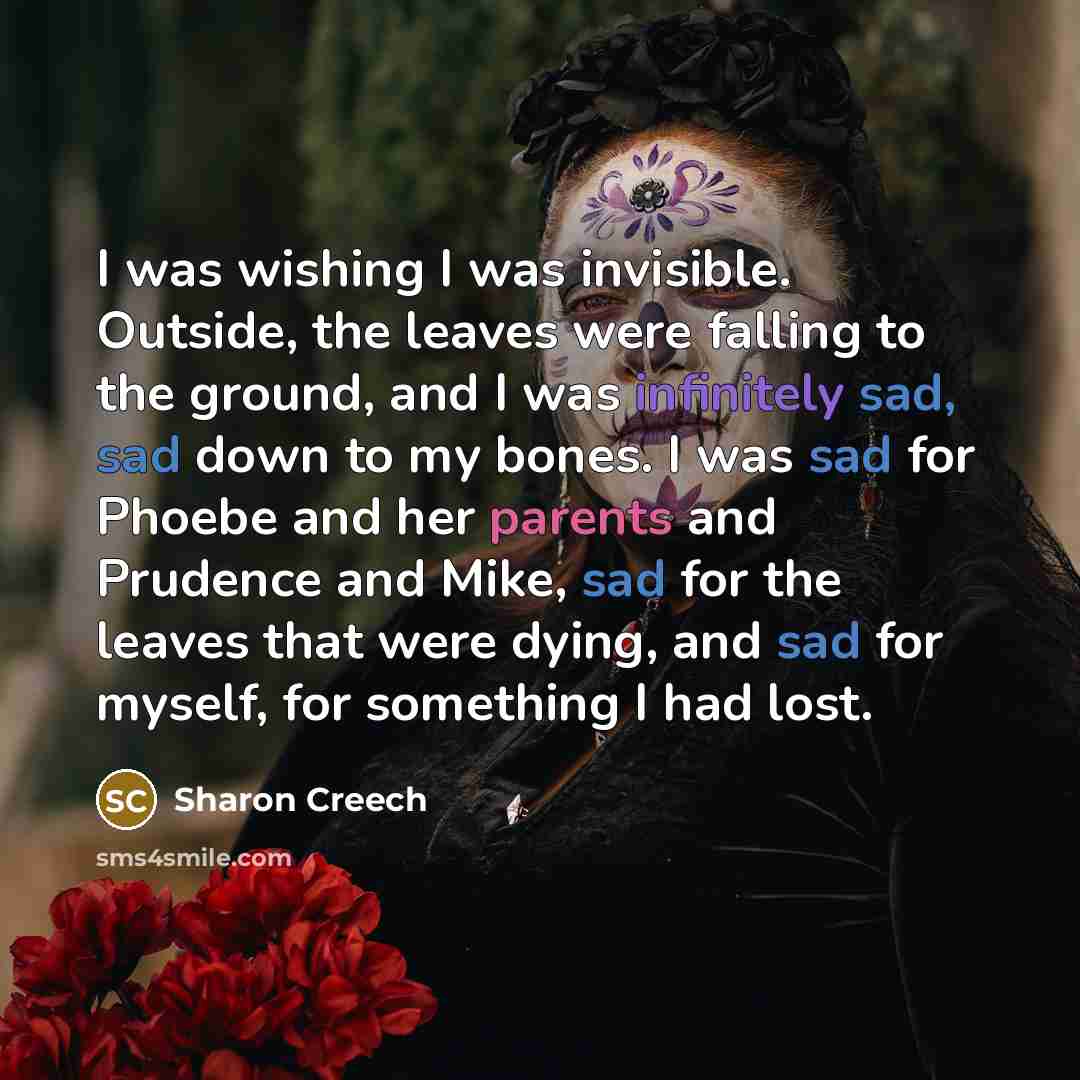 “I was wishing I was invisible. Outside, the leaves were falling to the ground, and I was infinitely sad, sad down to my bones. I was sad for Phoebe and her parents and Prudence and Mike, sad for the leaves that were dying, and sad for myself, for something I had lost.” quote by Sharon Creech