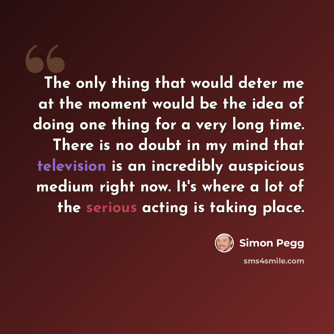 “The only thing that would deter me at the moment would be the idea of doing one thing for a very long time. There is no doubt in my mind that television is an incredibly auspicious medium right now. It's where a lot of the serious acting is taking place.” quote by Simon Pegg