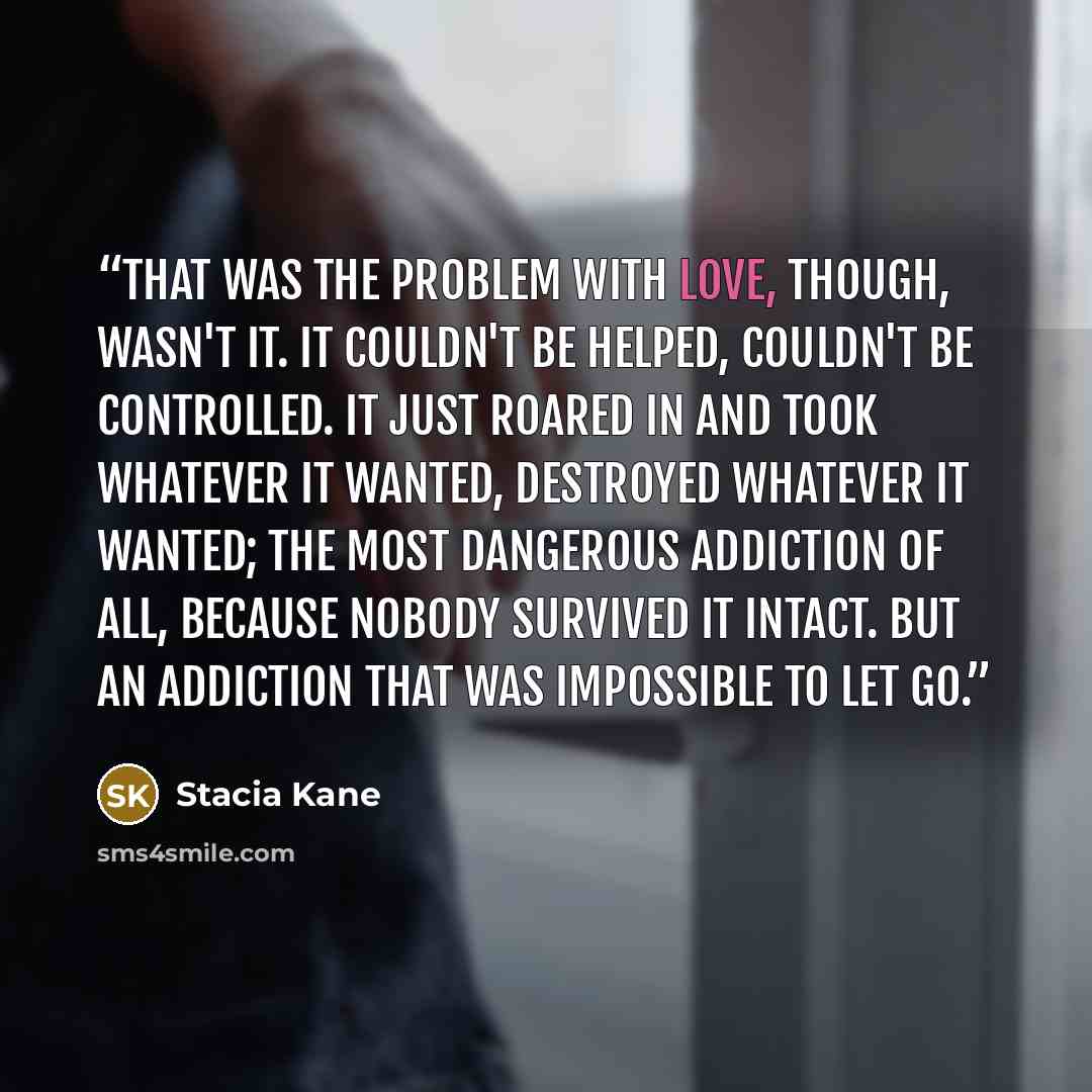 “That was the problem with love, though, wasn't it. It couldn't be helped, couldn't be controlled. It just roared in and took whatever it wanted, destroyed whatever it wanted; the most dangerous addiction of all, because nobody survived it intact. But an addiction that was impossible to let go.” quote by Stacia Kane